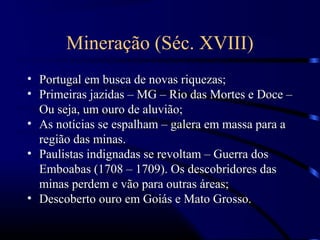 Mineração (Séc. XVIII)
• Portugal em busca de novas riquezas;
• Primeiras jazidas – MG – Rio das Mortes e Doce –
  Ou seja, um ouro de aluvião;
• As notícias se espalham – galera em massa para a
  região das minas.
• Paulistas indignadas se revoltam – Guerra dos
  Emboabas (1708 – 1709). Os descobridores das
  minas perdem e vão para outras áreas;
• Descoberto ouro em Goiás e Mato Grosso.
 