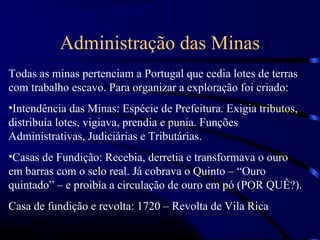 Administração das Minas
Todas as minas pertenciam a Portugal que cedia lotes de terras
com trabalho escavo. Para organizar a exploração foi criado:
•Intendência das Minas: Espécie de Prefeitura. Exigia tributos,
distribuía lotes, vigiava, prendia e punia. Funções
Administrativas, Judiciárias e Tributárias.
•Casas de Fundição: Recebia, derretia e transformava o ouro
em barras com o selo real. Já cobrava o Quinto – “Ouro
quintado” – e proibía a circulação de ouro em pó (POR QUÊ?).
Casa de fundição e revolta: 1720 – Revolta de Vila Rica
 