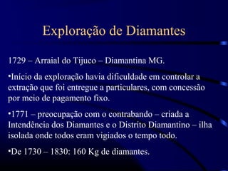 Exploração de Diamantes

1729 – Arraial do Tijuco – Diamantina MG.
•Início da exploração havia dificuldade em controlar a
extração que foi entregue a particulares, com concessão
por meio de pagamento fixo.
•1771 – preocupação com o contrabando – criada a
Intendência dos Diamantes e o Distrito Diamantino – ilha
isolada onde todos eram vigiados o tempo todo.
•De 1730 – 1830: 160 Kg de diamantes.
 