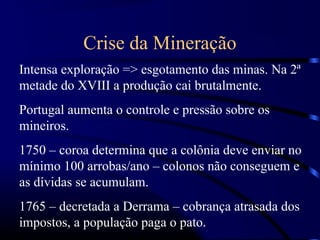 Crise da Mineração
Intensa exploração => esgotamento das minas. Na 2ª
metade do XVIII a produção cai brutalmente.
Portugal aumenta o controle e pressão sobre os
mineiros.
1750 – coroa determina que a colônia deve enviar no
mínimo 100 arrobas/ano – colonos não conseguem e
as dívidas se acumulam.
1765 – decretada a Derrama – cobrança atrasada dos
impostos, a população paga o pato.
 