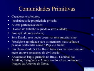 Comunidades Primitivas
• Caçadores e coletores;
• Inexistência de propriedade privada;
• A terra pertencia a todos;
• Divisão do trabalho segundo o sexo e idade;
• Produção de subsistência;
• Sem Estado, sem poder coercivo, sem autoritarismo;
• Prestígio e autoridade para os membros mais velhos e
  pessoas destacadas como o Pajé e o Xamã;
• Em pleno século XXI o Brasil trata seus nativos como um
  mero entrave ao avanço da civilização;
• Aruaques e Tupis-guaranis no Brasil, Caraíbas nas
  Antilhas, Patagônios e Araucanos do sul do continente e
  Iroques da América do Norte.
 