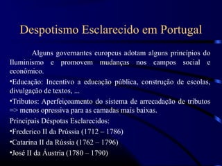 Despotismo Esclarecido em Portugal
        Alguns governantes europeus adotam alguns princípios do
Iluminismo e promovem mudanças nos campos social e
econômico.
•Educação: Incentivo a educação pública, construção de escolas,
divulgação de textos, ...
•Tributos: Aperfeiçoamento do sistema de arrecadação de tributos
=> menos opressiva para as camadas mais baixas.
Principais Déspotas Esclarecidos:
•Frederico II da Prússia (1712 – 1786)
•Catarina II da Rússia (1762 – 1796)
•José II da Áustria (1780 – 1790)
 