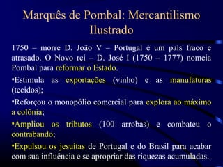 Marquês de Pombal: Mercantilismo
               Ilustrado
1750 – morre D. João V – Portugal é um país fraco e
atrasado. O Novo rei – D. José I (1750 – 1777) nomeia
Pombal para reformar o Estado.
•Estimula as exportações (vinho) e as manufaturas
(tecidos);
•Reforçou o monopólio comercial para explora ao máximo
a colônia;
•Ampliou os tributos (100 arrobas) e combateu o
contrabando;
•Expulsou os jesuítas de Portugal e do Brasil para acabar
com sua influência e se apropriar das riquezas acumuladas.
 