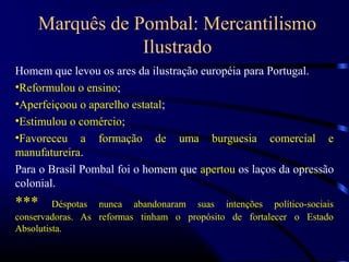 Marquês de Pombal: Mercantilismo
                Ilustrado
Homem que levou os ares da ilustração européia para Portugal.
•Reformulou o ensino;
•Aperfeiçoou o aparelho estatal;
•Estimulou o comércio;
•Favoreceu a formação de uma burguesia comercial e
manufatureira.
Para o Brasil Pombal foi o homem que apertou os laços da opressão
colonial.
***      Déspotas nunca abandonaram suas intenções político-sociais
conservadoras. As reformas tinham o propósito de fortalecer o Estado
Absolutista.
 