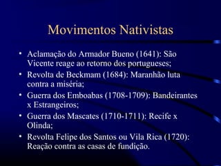 Movimentos Nativistas
• Aclamação do Armador Bueno (1641): São
  Vicente reage ao retorno dos portugueses;
• Revolta de Beckmam (1684): Maranhão luta
  contra a miséria;
• Guerra dos Emboabas (1708-1709): Bandeirantes
  x Estrangeiros;
• Guerra dos Mascates (1710-1711): Recife x
  Olinda;
• Revolta Felipe dos Santos ou Vila Rica (1720):
  Reação contra as casas de fundição.
 