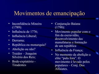 Movimentos de emancipação
• Inconfidência Mineira     • Conjuração Baiana
  (1789):                     (1798):
• Influência de 1776;       • Movimento popular com o
• Influência Liberal;         fim da escravidão,
• Derrama;                    desenvolvimento das
                              manufaturas e formação
• República ou monarquia?     de um república
• Abolição ou não?          • Influência da França;
• Traidor – Joaquim         • No momento da abolição a
  Silvério dos Reis;          elite “pula fora”. O
• Bode-expiatório -           movimento é levado pelos
  Tiradentes                  populares – Conj. Dos
                              Alfaiates.
 