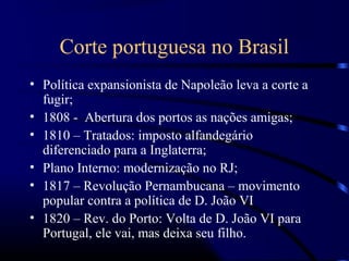 Corte portuguesa no Brasil
• Política expansionista de Napoleão leva a corte a
  fugir;
• 1808 - Abertura dos portos as nações amigas;
• 1810 – Tratados: imposto alfandegário
  diferenciado para a Inglaterra;
• Plano Interno: modernização no RJ;
• 1817 – Revolução Pernambucana – movimento
  popular contra a política de D. João VI
• 1820 – Rev. do Porto: Volta de D. João VI para
  Portugal, ele vai, mas deixa seu filho.
 