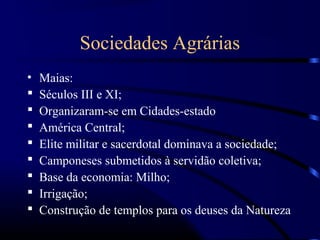 Sociedades Agrárias
•   Maias:
   Séculos III e XI;
   Organizaram-se em Cidades-estado
   América Central;
   Elite militar e sacerdotal dominava a sociedade;
   Camponeses submetidos à servidão coletiva;
   Base da economia: Milho;
   Irrigação;
   Construção de templos para os deuses da Natureza
 