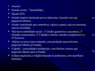 •   Astecas:
   Grande centro – Tenochtitlán;
   Século XVI;
   Grande império dominado povos adjacentes, fazendo com que
    pagassem tributos;
   Estado centralizado que controlava, vigiava e punia, seja na economia,
    seja na sociedade;
   Não havia mobilidade social - 1ª Chefes guerreiros e sacerdotes, 2ª
    Grandes comerciantes, 3ª Cidadãos comuns, artesãos camponeses e a
    4ª Escravos.
   Aldeias as terras eram comunais, com produção autosuficiente,
    pagavam tributos ao Estado;
   Calpulli – comunidades residenciais, com direitos comuns que
    pagavam imposts para o Estado;
   Cultura riquíssima e religião baseada no politeísmo, com sacrifícios
    humanos.
 