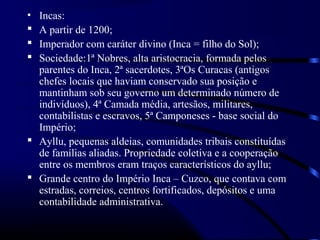 • Incas:
 A partir de 1200;
 Imperador com caráter divino (Inca = filho do Sol);
 Sociedade:1ª Nobres, alta aristocracia, formada pelos
  parentes do Inca, 2ª sacerdotes, 3ªOs Curacas (antigos
  chefes locais que haviam conservado sua posição e
  mantinham sob seu governo um determinado número de
  indivíduos), 4ª Camada média, artesãos, militares,
  contabilistas e escravos, 5ª Camponeses - base social do
  Império;
 Ayllu, pequenas aldeias, comunidades tribais constituídas
  de famílias aliadas. Propriedade coletiva e a cooperação
  entre os membros eram traços característicos do ayllu;
 Grande centro do Império Inca – Cuzco, que contava com
  estradas, correios, centros fortificados, depósitos e uma
  contabilidade administrativa.
 