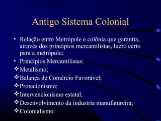 Antigo Sistema Colonial
• Relação entre Metrópole e colônia que garantia,
  através dos princípios mercantilistas, lucro certo
  para a metrópole;
• Princípios Mercantilistas:
 Metalismo;
 Balança de Comércio Favorável;
 Protecionismo;
 Intervencionismo estatal;
 Desenvolvimento da industria manufatureira;
 Colonialismo.
 