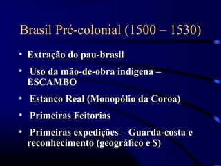 Brasil Pré-colonial (1500 – 1530)
• Extração do pau-brasil
• Uso da mão-de-obra indígena –
  ESCAMBO
• Estanco Real (Monopólio da Coroa)
• Primeiras Feitorias
• Primeiras expedições – Guarda-costa e
  reconhecimento (geográfico e $)
 