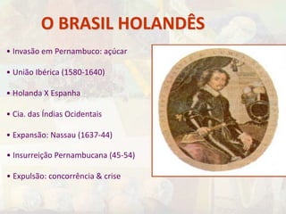 O BRASIL HOLANDÊS 
• Invasão em Pernambuco: açúcar 
• União Ibérica (1580-1640) 
• Holanda X Espanha 
• Cia. das Índias Ocidentais 
• Expansão: Nassau (1637-44) 
• Insurreição Pernambucana (45-54) 
• Expulsão: concorrência & crise 
 