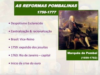 AS REFORMAS POMBALINAS 
1750-1777 
• Despotismo Esclarecido 
• Centralização & racionalização 
• Brasil: Vice-Reino 
• 1759: expulsão dos jesuítas 
• 1763: Rio de Janeiro – capital 
• Início da crise do ouro 
Marquês de Pombal 
(1699-1782) 
 