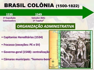BRASIL COLÔNIA (1500-1822) 
1530 
1ª Expedição 
Colonizadora 
1549 
Salvador (BA): 
1ª “capital” 
ORGANIZAÇÃO ADMINISTRATIVA 
• Capitanias Hereditárias (1534) 
• Fracasso (exceções: PE e SV) 
• Governo-geral (1548): centralização 
• Câmaras municipais: “homens-bons” 
 