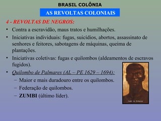 BRASIL COLÔNIA
                  AS REVOLTAS COLONIAIS
4 - REVOLTAS DE NEGROS:
• Contra a escravidão, maus tratos e humilhações.
• Iniciativas individuais: fugas, suicídios, abortos, assassinato de
   senhores e feitores, sabotagens de máquinas, queima de
   plantações.
• Iniciativas coletivas: fugas e quilombos (aldeamentos de escravos
   fugidos).
• Quilombo de Palmares (AL – PE 1629 – 1694):
    – Maior e mais duradouro entre os quilombos.
    – Federação de quilombos.
    – ZUMBI (último líder).
 