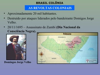 BRASIL COLÔNIA
                 AS REVOLTAS COLONIAIS
• Aproximadamente 20 mil habitantes.
• Destruído por ataques liderados pelo bandeirante Domigos Jorge
  Velho.
• 20/11/1695 – Assassinato de Zumbi (Dia Nacional da
  Consciência Negra).




Domingos Jorge Velho
 