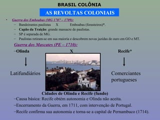 BRASIL COLÔNIA
                         AS REVOLTAS COLONIAIS
•   Guerra dos Emboabas (MG 1707 – 1709):
     – Bandeirantes paulistas X            Emboabas (forasteiros)*.
     – Capão da Traição: grande massacre de paulistas.
     – SP é separada de MG.
     – Paulistas retiram-se em sua maioria e descobrem novas jazidas de ouro em GO e MT.
     Guerra dos Mascates (PE – 1710):
     –Olinda                     X                                       Recife*




    Latifundiários                                                   Comerciantes
                                                                     portugueses

                    Cidades de Olinda e Recife (fundo)
     –Causa básica: Recife obtém autonomia e Olinda não aceita.
     –Encerramento da Guerra, em 1711, com intervenção de Portugal.
     –Recife confirma sua autonomia e torna-se a capital de Pernambuco (1714).
 