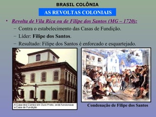 BRASIL COLÔNIA
                 AS REVOLTAS COLONIAIS
• Revolta de Vila Rica ou de Filipe dos Santos (MG – 1720):
   – Contra o estabelecimento das Casas de Fundição.
   – Líder: Filipe dos Santos.
   – Resultado: Filipe dos Santos é enforcado e esquartejado.




                                     Condenação de Filipe dos Santos
 
