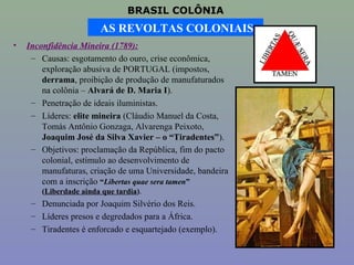 BRASIL COLÔNIA
                         AS REVOLTAS COLONIAIS
•   Inconfidência Mineira (1789):
     – Causas: esgotamento do ouro, crise econômica,
        exploração abusiva de PORTUGAL (impostos,
        derrama, proibição de produção de manufaturados
        na colônia – Alvará de D. Maria I).
     – Penetração de ideais iluministas.
     – Líderes: elite mineira (Cláudio Manuel da Costa,
        Tomás Antônio Gonzaga, Alvarenga Peixoto,
        Joaquim José da Silva Xavier – o “Tiradentes”).
     – Objetivos: proclamação da República, fim do pacto
        colonial, estímulo ao desenvolvimento de
        manufaturas, criação de uma Universidade, bandeira
        com a inscrição “Libertas quae sera tamen”
        (Liberdade ainda que tardia).
     – Denunciada por Joaquim Silvério dos Reis.
     – Líderes presos e degredados para a África.
     – Tiradentes é enforcado e esquartejado (exemplo).
 