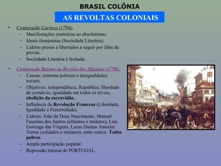 BRASIL COLÔNIA
                           AS REVOLTAS COLONIAIS
•   Conjuração Carioca (1794):
     – Manifestações contrárias ao absolutismo.
     – Ideais iluministas (Sociedade Literária).
     – Líderes presos e libertados a seguir por falta de
        provas.
     – Sociedade Literária é fechada.

•   Conjuração Baiana ou Revolta dos Alfaiates (1798):
     – Causas: extrema pobreza e desigualdades
        sociais.
     – Objetivos: independência, República, liberdade
        de comércio, igualdade em todos os níveis,
        abolição da escravidão.
     – Influência da Revolução Francesa (Liberdade,
        Igualdade e Fraternidade).
     – Líderes: João de Deus Nascimento, Manuel
        Faustino dos Santos (alfaiates e mulatos), Luís
        Gonzaga das Virgens, Lucas Dantas Amorim
        Torres (soldados e mulatos), entre outros. Todos
        pobres.
     – Ampla participação popular.
     – Repressão intensa de PORTUGAL.
 