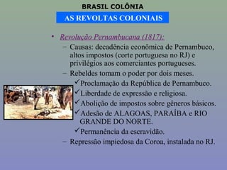 BRASIL COLÔNIA
    AS REVOLTAS COLONIAIS

• Revolução Pernambucana (1817):
   – Causas: decadência econômica de Pernambuco,
     altos impostos (corte portuguesa no RJ) e
     privilégios aos comerciantes portugueses.
   – Rebeldes tomam o poder por dois meses.
      Proclamação da República de Pernambuco.
      Liberdade de expressão e religiosa.
      Abolição de impostos sobre gêneros básicos.
      Adesão de ALAGOAS, PARAÍBA e RIO
         GRANDE DO NORTE.
      Permanência da escravidão.
   – Repressão impiedosa da Coroa, instalada no RJ.
 