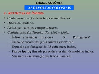 BRASIL COLÔNIA
                  AS REVOLTAS COLONIAIS
3 - REVOLTAS DE ÍNDIOS:
• Contra a escravidão, maus tratos e humilhações.
• Defesa do território.
• Atritos permanentes com portugueses.
• Confederação dos Tamoios (RJ 1562 – 1567):
    – Índios Tupinambás + franceses          X       Portugueses*
    – União de nações indígenas contra a escravidão.
    – Expulsão dos franceses do RJ enfraquece índios.
    – Paz de Iperog firmada por padres jesuítas desmobiliza índios.
    – Massacre e escravização das tribos litorâneas.
 