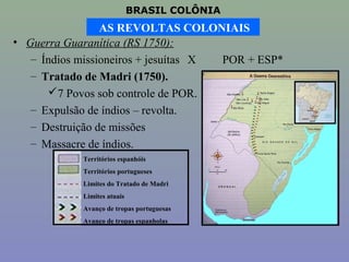 BRASIL COLÔNIA
                 AS REVOLTAS COLONIAIS
• Guerra Guaranítica (RS 1750):
   – Índios missioneiros + jesuítas X POR + ESP*
   – Tratado de Madri (1750).
      7 Povos sob controle de POR.
   – Expulsão de índios – revolta.
   – Destruição de missões
   – Massacre de índios.
            Territórios espanhóis
            Territórios portugueses
            Limites do Tratado de Madri
            Limites atuais
            Avanço de tropas portuguesas
            Avanço de tropas espanholas
 