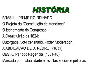 BRASIL – PRIMEIRO REINADO O Projeto da “Constituição da Mandioca” O fechamento do Congresso  A Constituição de 1824: Outorgada, voto censitario, Poder Moderador A ABDICACAO DE D. PEDRO I (1831) OBS: O Período Regencial (1831-40)  Marcado por instabilidade e revoltas sociais e políticas HISTÓRIA  