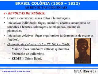 4 - REVOLTAS DE NEGROS: Contra a escravidão, maus tratos e humilhações. Iniciativas individuais: fugas, suicídios, abortos, assassinato de senhores e feitores, sabotagens de máquinas, queima de plantações. Iniciativas coletivas: fugas e quilombos (aldeamentos de escravos fugidos). Quilombo de Palmares (AL – PE 1629 – 1694): Maior e mais duradouro entre os quilombos. Federação de quilombos. ZUMBI  (último líder). 