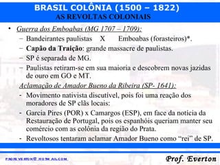 Guerra dos Emboabas (MG 1707 – 1709): Bandeirantes paulistas   X Emboabas (forasteiros)*. Capão da Traição : grande massacre de paulistas. SP é separada de MG. Paulistas retiram-se em sua maioria e descobrem novas jazidas de ouro em GO e MT. Aclamação de Amador Bueno da Ribeira (SP- 1641): Movimento nativista discutível, pois foi uma reação dos moradores de SP clãs locais: Garcia Pires (POR) x Camargos (ESP), em face da notícia da Restauração de Portugal, pois os espanhóis queriam manter seu comércio com as colônia da região do Prata. Revoltosos tentaram aclamar Amador Bueno como “rei” de SP. 