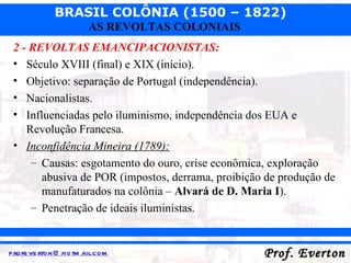 2 - REVOLTAS EMANCIPACIONISTAS: Século XVIII (final) e XIX (início). Objetivo: separação de Portugal (independência). Nacionalistas. Influenciadas pelo iluminismo, independência dos EUA e Revolução Francesa. Inconfidência Mineira (1789): Causas: esgotamento do ouro, crise econômica, exploração abusiva de POR (impostos, derrama, proibição de produção de manufaturados na colônia –  Alvará de D. Maria I ). Penetração de ideais iluministas. 