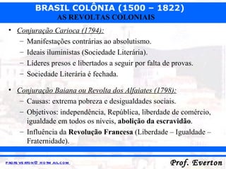 Conjuração Carioca (1794): Manifestações contrárias ao absolutismo. Ideais iluministas (Sociedade Literária). Líderes presos e libertados a seguir por falta de provas. Sociedade Literária é fechada. Conjuração Baiana ou Revolta dos Alfaiates (1798): Causas: extrema pobreza e desigualdades sociais. Objetivos: independência, República, liberdade de comércio, igualdade em todos os níveis,  abolição da escravidão . Influência da  Revolução Francesa  (Liberdade – Igualdade – Fraternidade). 