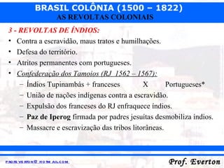 3 - REVOLTAS DE ÍNDIOS: Contra a escravidão, maus tratos e humilhações. Defesa do território. Atritos permanentes com portugueses. Confederação dos Tamoios (RJ  1562 – 1567): Índios Tupinambás + franceses X Portugueses* União de nações indígenas contra a escravidão. Expulsão dos franceses do RJ enfraquece índios. Paz de Iperog  firmada por padres jesuítas desmobiliza índios. Massacre e escravização das tribos litorâneas. 