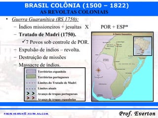 Guerra Guaranítica (RS 1750): Índios missioneiros + jesuítas  X POR + ESP* Tratado de Madri (1750). 7 Povos sob controle de POR. Expulsão de índios – revolta. Destruição de missões  Massacre de índios. Territórios espanhóis Territórios portugueses Limites do Tratado de Madri Limites atuais Avanço de tropas portuguesas Avanço de tropas espanholas 