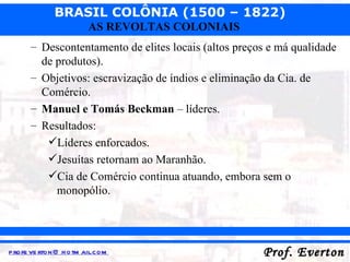 Descontentamento de elites locais (altos preços e má qualidade de produtos). Objetivos: escravização de índios e eliminação da Cia. de Comércio. Manuel e Tomás Beckman  – líderes. Resultados: Líderes enforcados. Jesuítas retornam ao Maranhão. Cia de Comércio continua atuando, embora sem o monopólio. 