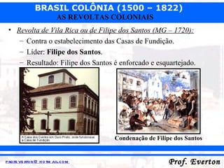 Revolta de Vila Rica ou de Filipe dos Santos (MG – 1720): Contra o estabelecimento das Casas de Fundição. Líder:  Filipe dos Santos . Resultado: Filipe dos Santos é enforcado e esquartejado. Condenação de Filipe dos Santos 