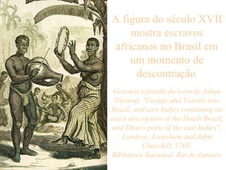 A figura do século XVII mostra escravos africanos no Brasil em um momento de descontração . Gravura extraída do livro de Johan Nieuouf, "Voyage and Travels into Brazil, and east Indies containing an exact description of the Dutch Brazil, and Divers ports of the east Indies". Londres, Aconsham and John Churchill, 1703. Biblioteca Nacional, Rio de Janeiro .   