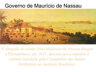 Governo de Maurício de Nassau A chegada do conde João Maurício de Nassau-Siegen a Pernambuco, em 1637, deu um novo impulso à colônia instalada pela Companhia das Índias Ocidentais no nordeste brasileiro. 
