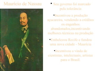 Seu governo foi marcado pela tolerância Incentivou a produção açucareira, vendendo a créditos os engenhos abandonados,incentivando melhores técnicas na produção Embelezou Recife e fundou uma nova cidade - Maurícia Incentivou a vinda de cientistas, intelectuais, artistas para o Brasil. Maurício de Nassau 