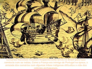 Corsários franceses invadiam freqüentemente terras no Brasil para fazer comércio com os índios. Como a França era inimiga de Portugal na época, a amizade dos corsários com algumas tribos indígenas dificultou a vida dos colonos portugueses. 