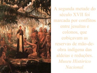 A segunda metade do século XVII foi marcada por conflitos entre jesuítas e colonos, que cobiçavam as reservas de mão-de-obra indígena das aldeias e reduções. Museu Histórico Nacional .   