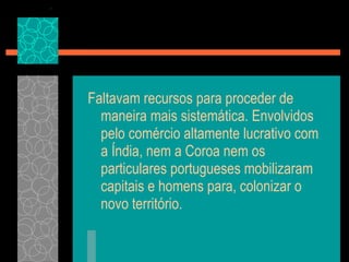 Faltavam recursos para proceder de maneira mais sistemática. Envolvidos pelo comércio altamente lucrativo com a Índia, nem a Coroa nem os particulares portugueses mobilizaram capitais e homens para, colonizar o novo território. 