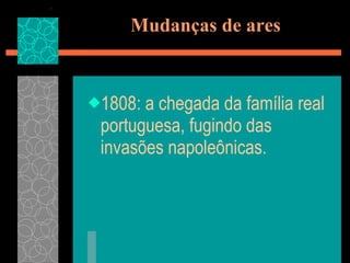 Mudanças de ares 1808: a chegada da família real portuguesa, fugindo das invasões napoleônicas. 