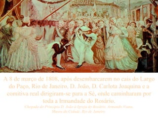 A 8 de março de 1808, após desembarcarem no cais do Largo do Paço, Rio de Janeiro, D. João, D. Carlota Joaquina e a comitiva real dirigiram-se para a Sé, onde caminharam por toda a Irmandade do Rosário. Chegada do Princípio D. João à Igreja do Rosário, Armando Viana, Museu da Cidade, Rio de Janeiro   