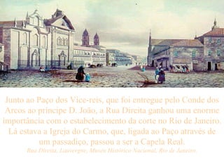 Junto ao Paço dos Vice-reis, que foi entregue pelo Conde dos Arcos ao príncipe D. João, a Rua Direita ganhou uma enorme importância com o estabelecimento da corte no Rio de Janeiro. Lá estava a Igreja do Carmo, que, ligada ao Paço através de um passadiço, passou a ser a Capela Real. Rua Direita, Lauvergne, Museu Histórico Nacional, Rio de Janeiro. 