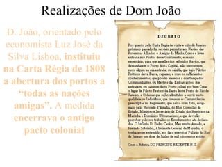 Realizações de Dom João D. João, orientado pelo economista Luz José da Silva Lisboa,  instituiu na Carta Régia de 1808 a abertura dos portos a “todas as nações amigas”.  A medida  encerrava o antigo pacto colonial 