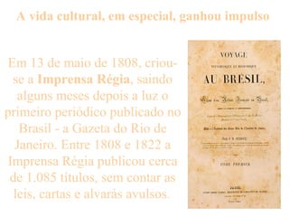 A vida cultural, em especial, ganhou impulso  Em 13 de maio de 1808, criou-se a  Imprensa Régia , saindo alguns meses depois a luz o primeiro periódico publicado no Brasil - a Gazeta do Rio de Janeiro. Entre 1808 e 1822 a Imprensa Régia publicou cerca de 1.085 títulos, sem contar as leis, cartas e alvarás avulsos .  