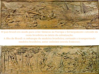 O pau-brasil era usado para criar tinturas na Europa e foi largamente extraído da costa brasileira no início da colonização. A ilha do Brasil: o embarque da madeira brasileira; cortando e transportando madeira brasileira, autor anônimo (escola francesa). 