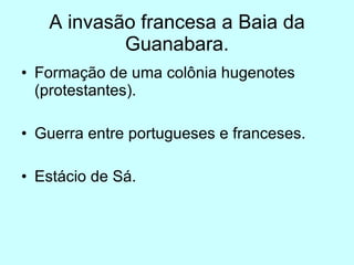 A invasão francesa a Baia da Guanabara. Formação de uma colônia hugenotes (protestantes). Guerra entre portugueses e franceses.  Estácio de Sá.  